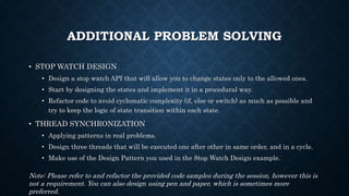 ADDITIONAL PROBLEM SOLVING
• STOP WATCH DESIGN
• Design a stop watch API that will allow you to change states only to the allowed ones.
• Start by designing the states and implement it in a procedural way.
• Refactor code to avoid cyclomatic complexity (if, else or switch) as much as possible and
try to keep the logic of state transition within each state.
• THREAD SYNCHRONIZATION
• Applying patterns in real problems.
• Design three threads that will be executed one after other in same order, and in a cycle.
• Make use of the Design Pattern you used in the Stop Watch Design example.
Note: Please refer to and refactor the provided code samples during the session, however this is
not a requirement. You can also design using pen and paper, which is sometimes more
preferred.
 