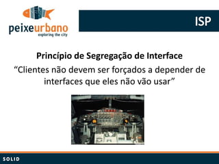 Princípio de Segregação de Interface
“Clientes não devem ser forçados a depender de
        interfaces que eles não vão usar”
 