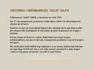 HISTORIKU I NDËRMARRJES “SOLID” SH.P.K
• Ndërmarrja “Solid” SHPK u themelua ne vitin 1992.
• Me 27 vite eksperiencë, prioriteti i Solid Shoes është t’iu ofroj këpucë të
cilësisë më të lartë.
• Solid ka arritur që të prodhojë këpucë dhe mbathje tjera nga lëkura edhe
për eksport dhe kontigjente të ndryshme që janë të plasuara në tregjet e
jashtme.
• Perveç tregut në Kosovë e rajon, Solid Shoes ka target tregjet
ndërkombëtare, ku mes të tjerash, transporton produktet e saj në Europë e
më gjerë.
• Me 16.02.2011 Solid SHPK hap objektin e ri ne Zonen Industriale Shiroke
me siperfaqe 14.945 m2. Ku u rrit edhe numri i punëtorëve duke hapur
vende te reja pune, në mesin e tyre 80 % janë femra.
 
