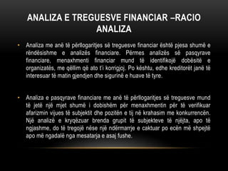 ANALIZA E TREGUESVE FINANCIAR –RACIO
ANALIZA
• Analiza me anë të përllogaritjes së treguesve financiar është pjesa shumë e
rëndësishme e analizës financiare. Përmes analizës së pasqyrave
financiare, menaxhmenti financiar mund të identifikojë dobësitë e
organizatës, me qëllim që ato t’i korrigjoj. Po kështu, edhe kreditorët janë të
interesuar të matin gjendjen dhe sigurinë e huave të tyre.
• Analiza e pasqyrave financiare me anë të përllogaritjes së treguesve mund
të jetë një mjet shumë i dobishëm për menaxhmentin për të verifikuar
afarizmin vijues të subjektit dhe pozitën e tij në krahasim me konkurrencën.
Një analizë e kryqëzuar brenda grupit të subjekteve të njëjta, apo të
ngjashme, do të tregojë nëse një ndërmarrje e caktuar po ecën më shpejtë
apo më ngadalë nga mesatarja e asaj fushe.
 