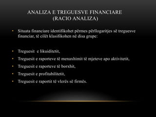 ANALIZA E TREGUESVE FINANCIARE
(RACIO ANALIZA)
• Situata financiare identifikohet përmes përllogaritjes së treguesve
financiar, të cilët klasifikohen në disa grupe:
• Treguesit e likuiditetit,
• Treguesit e raporteve të menaxhimit të mjeteve apo aktivitetit,
• Treguesit e raporteve të borxhit,
• Treguesit e profitabilitetit,
• Treguesit e raportit të vlerës së firmës.
 