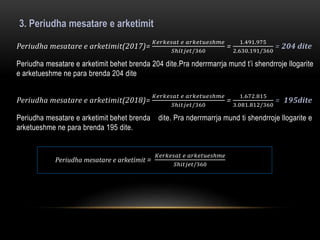 3. Periudha mesatare e arketimit
Periudha mesatare e arketimit(2017)=
𝐾𝑒𝑟𝑘𝑒𝑠𝑎𝑡 𝑒 𝑎𝑟𝑘𝑒𝑡𝑢𝑒𝑠ℎ𝑚𝑒
𝑆ℎ𝑖𝑡𝑗𝑒𝑡/360
=
1.491.975
2.630.191/360
= 204 dite
Periudha mesatare e arketimit behet brenda 204 dite.Pra nderrmarrja mund t’i shendrroje llogarite
e arketueshme ne para brenda 204 dite
Periudha mesatare e arketimit(2018)=
𝐾𝑒𝑟𝑘𝑒𝑠𝑎𝑡 𝑒 𝑎𝑟𝑘𝑒𝑡𝑢𝑒𝑠ℎ𝑚𝑒
𝑆ℎ𝑖𝑡𝑗𝑒𝑡/360
=
1.672.815
3.081.812/360
= 195dite
Periudha mesatare e arketimit behet brenda dite. Pra nderrmarrja mund ti shendrroje llogarite e
arketueshme ne para brenda 195 dite.
Periudha mesatare e arketimit =
𝐾𝑒𝑟𝑘𝑒𝑠𝑎𝑡 𝑒 𝑎𝑟𝑘𝑒𝑡𝑢𝑒𝑠ℎ𝑚𝑒
𝑆ℎ𝑖𝑡𝑗𝑒𝑡/360
 