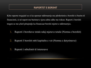 RAPORTET E BORXHIT
1. Raporti i borxheve totale ndaj mjeteve totale (Norma e borxhit)​
2. Raporti I borxhit mbi kapitalin e vet (Norma e detyrimeve)​
3. Raporti i mbulimit të interesave
Këto raporte tregojnë se si ka operuar ndërmarrja me përdorimin e borxhit si burim të
financimit, si në raport me burimet e tjera ashtu edhe me riskun. Raporti i borxhit
tregon se me çfarë përqindje ka financuar borxhi mjetet e ndërmarrjes.
 