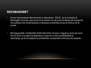REKOMANDIMET
• Se pari rekomandojme Menaxhmentin e ndermarrjes “ SOLID”, qe te invesojnë në
teknologjitë më të reja, pasi që ato do të ndikonin në një punë më efikase për kompaninë,
me kualitative dhe në përmbushjen e kërkesave të kliientëve të saj në kohë sa më të
shurtër.
• Një tregues tjetër i rëndësishëm është edhe kthimi në pasuri, tregues ky qe ka pas renie
në vitin 2018, e ky raport konsiderohet si masa me e mirë e prodifitabilitetit te
ndermarrjes, që do të kuptojmë se profitabiliteti i kompanisë ka rënë prej vitit paraprak.
 