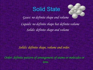 Solid State
Gases: no definite shape and volume
Solids: definite shape, volume and order.
Order: definite pattern of arrangement of atoms or molecules or
ions.
Liquids: no definite shape but definite volume
Solids: definite shape and volume
book 2
 