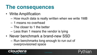 The consequences
• Write Amplification
–
–
–
–

How much data is really written when we write 1MB
1 means no overhead
The closer to 1 the better
Less than 1 means the vendor is lying

• Never benchmark a brand-new SSD
– Run benchmarks long enough to run out of
overprovisioned space
17

© 2013 Pythian

 