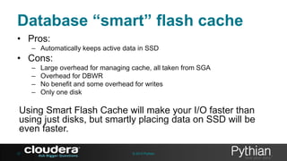Database “smart” flash cache
• Pros:
– Automatically keeps active data in SSD

• Cons:
–
–
–
–

Large overhead for managing cache, all taken from SGA
Overhead for DBWR
No benefit and some overhead for writes
Only one disk

Using Smart Flash Cache will make your I/O faster than
using just disks, but smartly placing data on SSD will be
even faster.
27

© 2013 Pythian

 