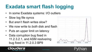 Exadata smart flash logging
•
•
•
•
•
•

38

In some Exadata systems: I/O outliers
Slow log file syncs
But aren’t flash writes slow?
We now write to both disk and flash
Puts an upper limit on latency
Data corruption bug fixed in
11.2.3.2.1, and ASM resilvering
bug fixed in 11.2.0.3 BP9
© 2013 Pythian

 