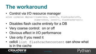 The workaround
• Control via I/O resource manager
alter iormplan dbplan=((name=dss, level=1, flashcache=off),
(name=other, level=1, flashCache=on));

•
•
•
•
•
40

Disables flash cache entirely for a DB
Very coarse control: on or off
Obvious effect in I/O performance
Use only if you need it
cellcli list flashcachecontent can show what
is in the cache
© 2013 Pythian

 