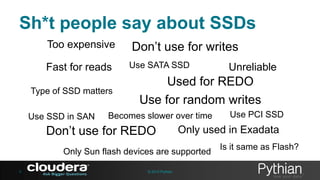 Sh*t people say about SSDs
Too expensive
Fast for reads
Type of SSD matters
Use SSD in SAN

Don’t use for writes
Use SATA SSD

Used for REDO
Use for random writes

Becomes slower over time

Don’t use for REDO

© 2013 Pythian

Use PCI SSD

Only used in Exadata

Only Sun flash devices are supported
5

Unreliable

Is it same as Flash?

 