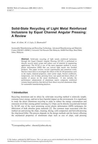 ________________________________
*Corresponding author : shazarel@uthm.edu.my
Solid-State Recycling of Light Metal Reinforced
Inclusions by Equal Channel Angular Pressing:
A Review
Sami. Al-Alimi, M. A. Lajis, S. Shamsudin*
Sustainable Manufacturing and Recycling Technology, Advanced Manufacturing and Materials
Centre (SMART-AMMC), Universiti Tun Hussein Onn Malaysia, 86400 Parit Raja, Batu Pahat,
Johor, Malaysia.
Abstract. Solid-state recycling of light metals reinforced inclusions
through hot Equal Channel Angular Pressing (ECAP) is performed to
directly recycle metal scraps and reduce cost of material in engineering
applications. The ECAP is one of the most important method in severe
plastic deformation (SPD) that can convert light metals into finished
products. This paper reviews several experimental and numerical works
that have been done to investigate the effects of the ECAP parameters such
as die angles, material properties, outer corner angle, friction coefficient,
temperature, size of chips, pressing force, ram speed and direct effects of
number of passes on the strain distributions. It also includes the
performance enhancement of aluminium matrix composite reinforced
ceramic-based particles that derived from direct recycled aluminium chips
for sustainable manufacturing practices.
1 Introduction
Recycling aluminium and its alloys by solid-state recycling method is relatively simple,
consume lower energy, and not to have harmful impact on the environment. It is significant
to study the direct aluminium recycling in order to reduce the energy consumption and
emissions level that causing global warming [1]. Chips can be directly recycled and formed
by ECAP, one of the most promising severe plastic deformation (SPD) techniques for
fabrication of bulk ultrafine grain materials [2]. The common steps associated with this
method are pulverizing the chips, cleaning, drying, cold compaction and hot/cold pressing
the chip-based billet. The process depends on the design methods and the factors affecting
the mechanical properties of aluminium chips such as size of chips, cold pressing
© The Authors, published by EDP Sciences. This is an open access article distributed under the terms of the Creative Commons
Attribution License 4.0 (http://creativecommons.org/licenses/by/4.0/).
MATEC Web of Conferences 135, 00013 (2017)	 DOI: 10.1051/matecconf/201713500013
ICME’17
 