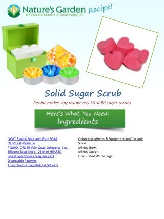 Solid Sugar Scrub
Recipe makes approximately 30 solid sugar scrubs.
GOAT'S MILK Melt and Pour SOAP
OLIVE Oil- Pomace
*QUICK ORDER FUN Soap Colorants 1 oz.
Silicone Soap Mold- 24 Mini HEARTS
Sweetheart Roses Fragrance Oil
Disposable Pipettes
16 oz. Natural Jar/Pink Lid Set of 5
Other Ingredients & Equipment You'll Need:
Scale
Mixing Bowl
Mixing Spoon
Granulated White Sugar
 