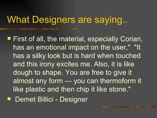 What Designers are saying. . First of all, the material, especially Corian, has an emotional impact on the user,&quot;  &quot;It has a silky look but is hard when touched and this irony excites me. Also, it is like dough to shape. You are free to give it almost any form — you can thermoform it like plastic and then chip it like stone.&quot; Demet Billici - Designer 