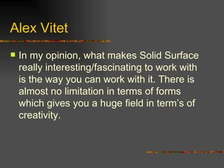 Alex Vitet In my opinion, what makes Solid Surface really interesting/fascinating to work with is the way you can work with it. There is almost no limitation in terms of forms which gives you a huge field in term’s of creativity. 