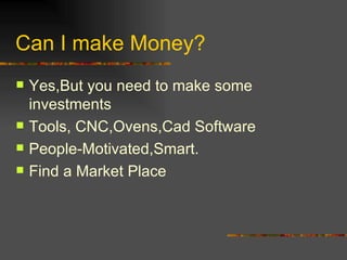 Can I make Money? Yes,But you need to make some investments Tools, CNC,Ovens,Cad Software  People-Motivated,Smart. Find a Market Place 