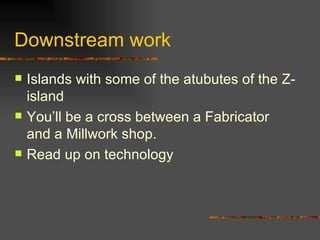 Downstream work Islands with some of the atubutes of the Z-island You’ll be a cross between a Fabricator and a Millwork shop. Read up on technology 