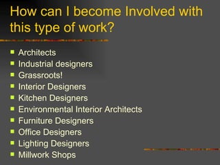 How can I become Involved with this type of work? Architects Industrial designers Grassroots! Interior Designers Kitchen Designers Environmental Interior Architects Furniture Designers Office Designers Lighting Designers Millwork Shops 