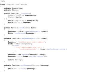 <?php
class ConfirmationMailMailer
{
private $templating;
private $mailer;
public function __construct(
ITemplatingEngine $templating,
IMailer $mailer
) {
$this->templating = $templating;
$this->mailer = $mailer;
}
public function sendTo(User $user)
{
$message = $this->createMessageFor($user);
$this->sendMessage($message);
}
private function createMessageFor(User $user)
{
$subject = 'Confirm your email address';
$body = $this->templating
->render(
'confirmationMail.html.tpl', [
'confirmationCode' => $user->getConfirmationCode()
]
);
$message = new Message($subject, $body);
$message->setTo($user->getEmailAdress());
return $message;
}
private function sendMessage(IMessage $message)
{
$this->mailer->send($message);
}
 