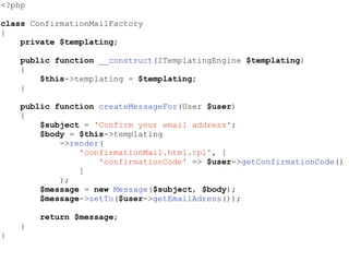 <?php
class ConfirmationMailFactory
{
private $templating;
public function __construct(ITemplatingEngine $templating)
{
$this->templating = $templating;
}
public function createMessageFor(User $user)
{
$subject = 'Confirm your email address';
$body = $this->templating
->render(
'confirmationMail.html.tpl', [
'confirmationCode' => $user->getConfirmationCode()
]
);
$message = new Message($subject, $body);
$message->setTo($user->getEmailAdress());
return $message;
}
}
 