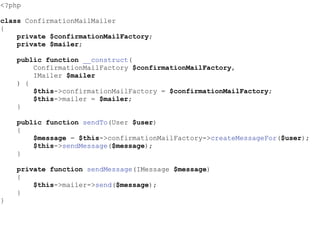 <?php
class ConfirmationMailMailer
{
private $confirmationMailFactory;
private $mailer;
public function __construct(
ConfirmationMailFactory $confirmationMailFactory,
IMailer $mailer
) {
$this->confirmationMailFactory = $confirmationMailFactory;
$this->mailer = $mailer;
}
public function sendTo(User $user)
{
$message = $this->confirmationMailFactory->createMessageFor($user);
$this->sendMessage($message);
}
private function sendMessage(IMessage $message)
{
$this->mailer->send($message);
}
}
 