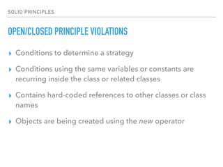 SOLID PRINCIPLES
OPEN/CLOSED PRINCIPLE VIOLATIONS
▸ Conditions to determine a strategy
▸ Conditions using the same variables or constants are
recurring inside the class or related classes
▸ Contains hard-coded references to other classes or class
names
▸ Objects are being created using the new operator
 