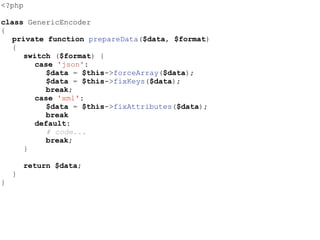 <?php
class GenericEncoder
{
private function prepareData($data, $format)
{
switch ($format) {
case 'json':
$data = $this->forceArray($data);
$data = $this->fixKeys($data);
break;
case 'xml':
$data = $this->fixAttributes($data);
break
default:
# code...
break;
}
return $data;
}
}
 
