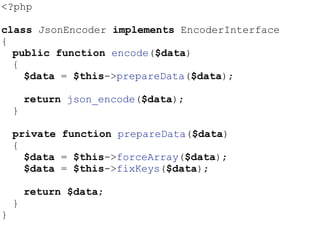 <?php
class JsonEncoder implements EncoderInterface
{
public function encode($data)
{
$data = $this->prepareData($data);
return json_encode($data);
}
private function prepareData($data)
{
$data = $this->forceArray($data);
$data = $this->fixKeys($data);
return $data;
}
}
 