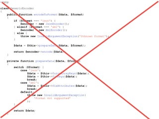 <?php
class GenericEncoder
{
public function encodeToFormat($data, $format)
{
if ($format === 'json') {
$encoder = new JsonEncoder();
} elseif ($format === 'xml') {
$encoder = new XmlEncoder();
} else {
throw new InvalidArgumentException('Unknown format');
}
$data = $this->prepareData($data, $format);
return $encoder->encode($data);
}
private function prepareData($data, $format)
{
switch ($format) {
case 'json':
$data = $this->forceArrayKeys($data);
$data = $this->fixKeys($data);
break;
case 'xml':
$data = $this->fixAttributes($data);
break;
default:
throw new InvalidArgumentException(
'Format not supported'
);
}
return $data;
}
}
 