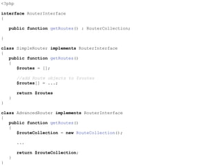 <?php
interface RouterInterface
{
public function getRoutes() : RouterCollection;
}
class SimpleRouter implements RouterInterface
{
public function getRoutes()
{
$routes = [];
//add Route objects to $routes
$routes[] = ...;
return $routes
}
}
class AdvancedRouter implements RouterInterface
{
public function getRoutes()
{
$routeCollection = new RouteCollection();
...
return $routeCollection;
}
}
 