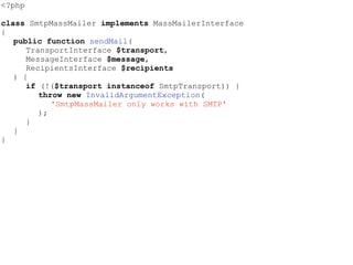 <?php
class SmtpMassMailer implements MassMailerInterface
{
public function sendMail(
TransportInterface $transport,
MessageInterface $message,
RecipientsInterface $recipients
) {
if (!($transport instanceof SmtpTransport)) {
throw new InvalidArgumentException(
'SmtpMassMailer only works with SMTP'
);
}
}
}
 