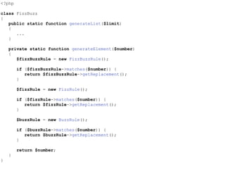 <?php
class FizzBuzz
{
public static function generateList($limit)
{
...
}
private static function generateElement($number)
{
$fizzBuzzRule = new FizzBuzzRule();
if ($fizzBuzzRule->matches($number)) {
return $fizzBuzzRule->getReplacement();
}
$fizzRule = new FizzRule();
if ($fizzRule->matches($number)) {
return $fizzRule->getReplacement();
}
$buzzRule = new BuzzRule();
if ($buzzRule->matches($number)) {
return $buzzRule->getReplacement();
}
return $number;
}
}
 