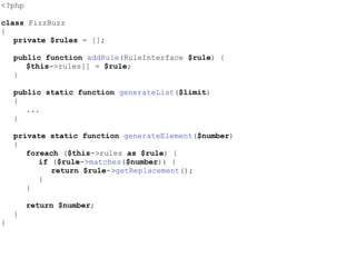 <?php
class FizzBuzz
{
private $rules = [];
public function addRule(RuleInterface $rule) {
$this->rules[] = $rule;
}
public static function generateList($limit)
{
...
}
private static function generateElement($number)
{
foreach ($this->rules as $rule) {
if ($rule->matches($number)) {
return $rule->getReplacement();
}
}
return $number;
}
}
 