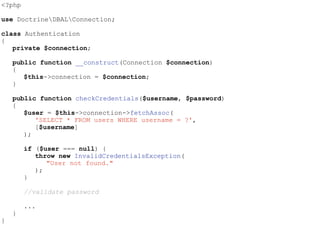 <?php
use DoctrineDBALConnection;
class Authentication
{
private $connection;
public function __construct(Connection $connection)
{
$this->connection = $connection;
}
public function checkCredentials($username, $password)
{
$user = $this->connection->fetchAssoc(
'SELECT * FROM users WHERE username = ?',
[$username]
);
if ($user === null) {
throw new InvalidCredentialsException(
"User not found."
);
}
//validate password
...
}
}
 