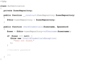 <?php
class Authentication
{
private $userRepository;
public function __construct(UserRepository $userRepository)
{
$this->userRepository = $userRepository;
}
public function checkCredentials($username, $password)
{
$user = $this->userRepository->ofUsername($username);
if ($user === null) {
throw new InvalidCredentialsException(
"User not found."
);
}
//validate password
...
}
}
 