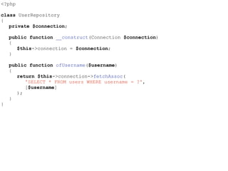 <?php
class UserRepository
{
private $connection;
public function __construct(Connection $connection)
{
$this->connection = $connection;
}
public function ofUsername($username)
{
return $this->connection->fetchAssoc(
'SELECT * FROM users WHERE username = ?',
[$username]
);
}
}
 