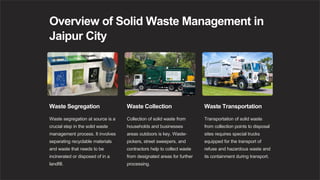 Overview of Solid Waste Management in
Jaipur City
Waste Segregation
Waste segregation at source is a
crucial step in the solid waste
management process. It involves
separating recyclable materials
and waste that needs to be
incinerated or disposed of in a
landfill.
Waste Collection
Collection of solid waste from
households and businesses
areas outdoors is key. Waste-
pickers, street sweepers, and
contractors help to collect waste
from designated areas for further
processing.
Waste Transportation
Transportation of solid waste
from collection points to disposal
sites requires special trucks
equipped for the transport of
refuse and hazardous waste and
its containment during transport.
 