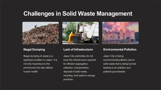 Challenges in Solid Waste Management
Illegal Dumping
Illegal dumping of waste is a
significant problem in Jaipur. It is
not only hazardous to the
environment but also affects
human health.
Lack of Infrastructure
Jaipur City authorities do not
have the infrastructure required
for efficient segregation,
collection, transportation,
disposal of solid waste,
recycling, and waste to energy
practices.
Environmental Pollution
Japiur City is facing
environmental pollution due to
solid waste that is being burned
leading to air pollution and
polluted groundwater.
 