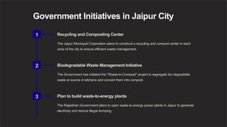 Government Initiatives in Jaipur City
1 Recycling and Composting Center
The Jaipur Municipal Corporation plans to construct a recycling and compost center in each
zone of the city to ensure efficient waste management.
2 Biodegradable Waste Management Initiative
The Government has initiated the "Waste-to-Compost" project to segregate bio-degradable
waste at source in kitchens and convert them into compost.
3 Plan to build waste-to-energy plants
The Rajasthan Government plans to open waste-to-energy power plants in Jaipur to generate
electricity and reduce illegal dumping.
 