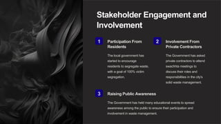 Stakeholder Engagement and
Involvement
1 Participation From
Residents
The local government has
started to encourage
residents to segregate waste,
with a goal of 100% victim
segregation.
2 Involvement From
Private Contractors
The Government has asked
private contractors to attend
swachhta meetings to
discuss their roles and
responsibilities in the city's
solid waste management.
3 Raising Public Awareness
The Government has held many educational events to spread
awareness among the public to ensure their participation and
involvement in waste management.
 