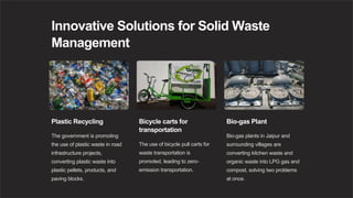 Innovative Solutions for Solid Waste
Management
Plastic Recycling
The government is promoting
the use of plastic waste in road
infrastructure projects,
converting plastic waste into
plastic pellets, products, and
paving blocks.
Bicycle carts for
transportation
The use of bicycle pull carts for
waste transportation is
promoted, leading to zero-
emission transportation.
Bio-gas Plant
Bio-gas plants in Jaipur and
surrounding villages are
converting kitchen waste and
organic waste into LPG gas and
compost, solving two problems
at once.
 