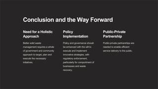 Conclusion and the Way Forward
Need for a Holistic
Approach
Better solid waste
management requires a whole
of government and community
approach to target, plan and
execute the necessary
initiatives.
Policy
Implementation
Policy and governance should
be enhanced with the will to
execute and implement
innovative strategies, with
regulatory enforcement,
particularly for comportment of
businesses and waste
recovery.
Public-Private
Partnership
Public-private partnerships are
needed to enable efficient
service delivery to the public.
 