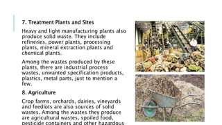 7. Treatment Plants and Sites
Heavy and light manufacturing plants also
produce solid waste. They include
refineries, power plants, processing
plants, mineral extraction plants and
chemical plants.
Among the wastes produced by these
plants, there are industrial process
wastes, unwanted specification products,
plastics, metal parts, just to mention a
few.
8. Agriculture
Crop farms, orchards, dairies, vineyards
and feedlots are also sources of solid
wastes. Among the wastes they produce
are agricultural wastes, spoiled food,
pesticide containers and other hazardous
 