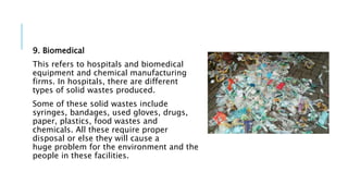 9. Biomedical
This refers to hospitals and biomedical
equipment and chemical manufacturing
firms. In hospitals, there are different
types of solid wastes produced.
Some of these solid wastes include
syringes, bandages, used gloves, drugs,
paper, plastics, food wastes and
chemicals. All these require proper
disposal or else they will cause a
huge problem for the environment and the
people in these facilities.
 