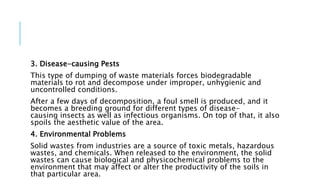 3. Disease-causing Pests
This type of dumping of waste materials forces biodegradable
materials to rot and decompose under improper, unhygienic and
uncontrolled conditions.
After a few days of decomposition, a foul smell is produced, and it
becomes a breeding ground for different types of disease-
causing insects as well as infectious organisms. On top of that, it also
spoils the aesthetic value of the area.
4. Environmental Problems
Solid wastes from industries are a source of toxic metals, hazardous
wastes, and chemicals. When released to the environment, the solid
wastes can cause biological and physicochemical problems to the
environment that may affect or alter the productivity of the soils in
that particular area.
 