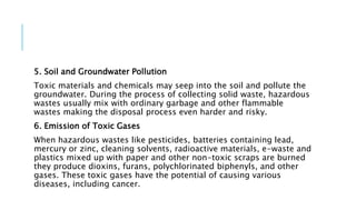 5. Soil and Groundwater Pollution
Toxic materials and chemicals may seep into the soil and pollute the
groundwater. During the process of collecting solid waste, hazardous
wastes usually mix with ordinary garbage and other flammable
wastes making the disposal process even harder and risky.
6. Emission of Toxic Gases
When hazardous wastes like pesticides, batteries containing lead,
mercury or zinc, cleaning solvents, radioactive materials, e-waste and
plastics mixed up with paper and other non-toxic scraps are burned
they produce dioxins, furans, polychlorinated biphenyls, and other
gases. These toxic gases have the potential of causing various
diseases, including cancer.
 