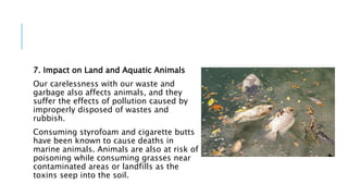 7. Impact on Land and Aquatic Animals
Our carelessness with our waste and
garbage also affects animals, and they
suffer the effects of pollution caused by
improperly disposed of wastes and
rubbish.
Consuming styrofoam and cigarette butts
have been known to cause deaths in
marine animals. Animals are also at risk of
poisoning while consuming grasses near
contaminated areas or landfills as the
toxins seep into the soil.
 