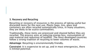 3. Recovery and Recycling
Recycling or recovery of resources is the process of taking useful but
discarded items for the next use. Plastic bags, tins, glass and
containers are often recycled automatically since, in many situations,
they are likely to be scarce commodities.
Traditionally, these items are processed and cleaned before they are
recycled. The process aims at reducing energy loss, consumption of
new material and reduction of landfills. The most developed countries
follow a strong tradition of recycling to lower volumes of waste.
Advantage: Recycling is environmentally friendly.
Constraint: It is expensive to set up, and in most emergencies, there
is limited potential.
 