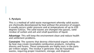 5. Pyrolysis
This is a method of solid waste management whereby solid wastes
are chemically decomposed by heat without the presence of oxygen.
It usually occurs under pressure and at temperatures of up to 430
degrees Celsius. The solid wastes are changed into gasses, solid
residue of carbon and ash and small quantities of liquid.
Advantage: This will keep the environment clean and reduce health
and settlement problems.
Constraint: The systems that destroy chlorinated organic molecules
by heat may create incomplete combustion products, including
dioxins and furans. These compounds are highly toxic in the parts
per trillion ranges. The residue it generates may be hazardous
wastes, requiring proper treatment, storage, and disposal.
 