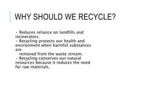 WHY SHOULD WE RECYCLE?
• Reduces reliance on landfills and
incinerators.
• Recycling protects our health and
environment when harmful substances
are
removed from the waste stream.
• Recycling conserves our natural
resources because it reduces the need
for raw materials.
 