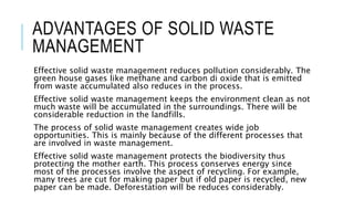 ADVANTAGES OF SOLID WASTE
MANAGEMENT
Effective solid waste management reduces pollution considerably. The
green house gases like methane and carbon di oxide that is emitted
from waste accumulated also reduces in the process.
Effective solid waste management keeps the environment clean as not
much waste will be accumulated in the surroundings. There will be
considerable reduction in the landfills.
The process of solid waste management creates wide job
opportunities. This is mainly because of the different processes that
are involved in waste management.
Effective solid waste management protects the biodiversity thus
protecting the mother earth. This process conserves energy since
most of the processes involve the aspect of recycling. For example,
many trees are cut for making paper but if old paper is recycled, new
paper can be made. Deforestation will be reduces considerably.
 